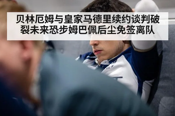 贝林厄姆与皇家马德里续约谈判破裂未来恐步姆巴佩后尘免签离队